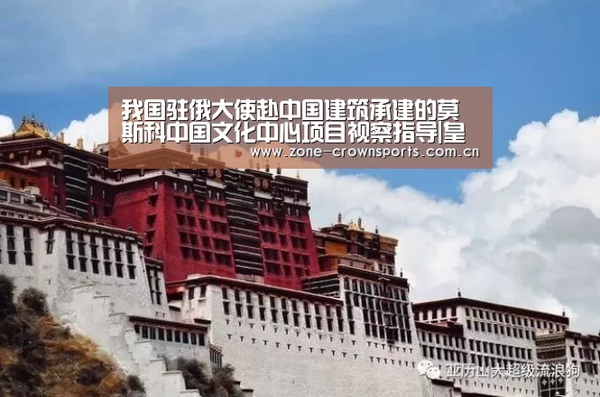 我国驻俄大使赴中国建筑承建的莫斯科中国文化中心项目视察指导|皇冠娱乐(图1) 皇冠娱乐